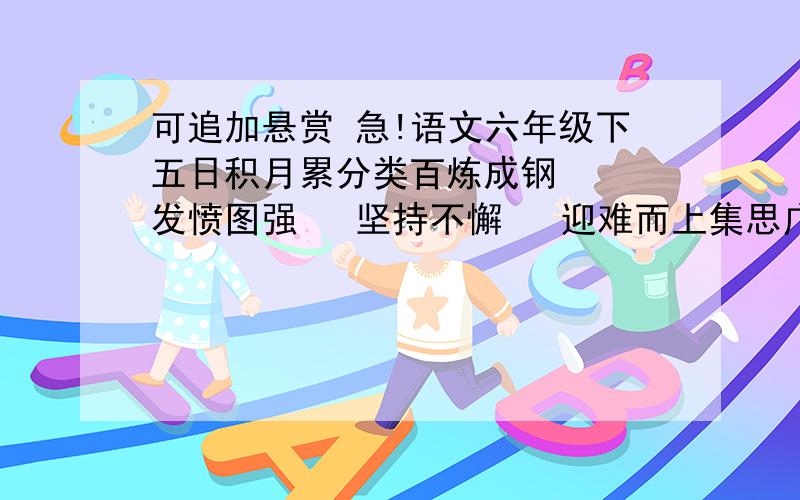 可追加悬赏 急!语文六年级下五日积月累分类百炼成钢   发愤图强   坚持不懈   迎难而上集思广益   群策群力  革故鼎新   标新立异独出心裁   举一反三   实事求是   各抒己见不耻下问   触类