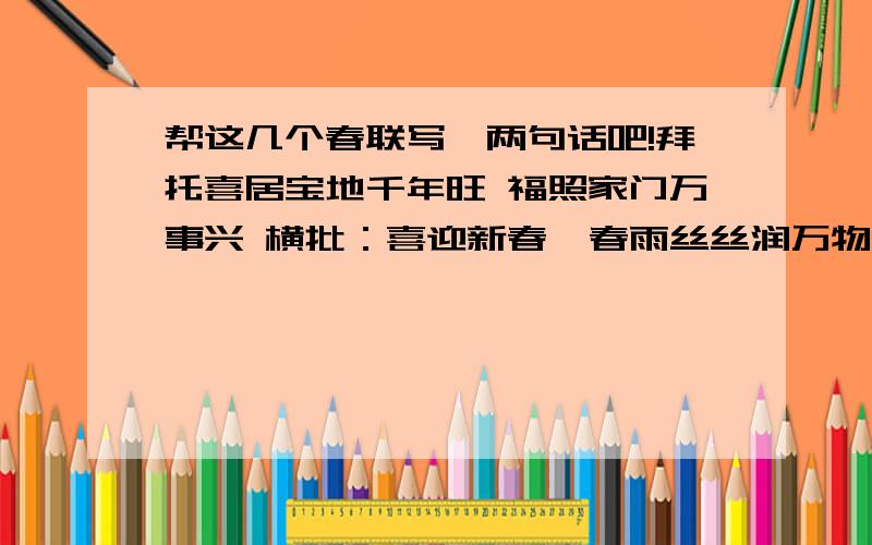 帮这几个春联写一两句话吧!拜托喜居宝地千年旺 福照家门万事兴 横批：喜迎新春  春雨丝丝润万物 红梅点点绣千山 横批：春意盎然 绿竹别其三分景 红梅正报万家春 横批：春回大地 旧岁