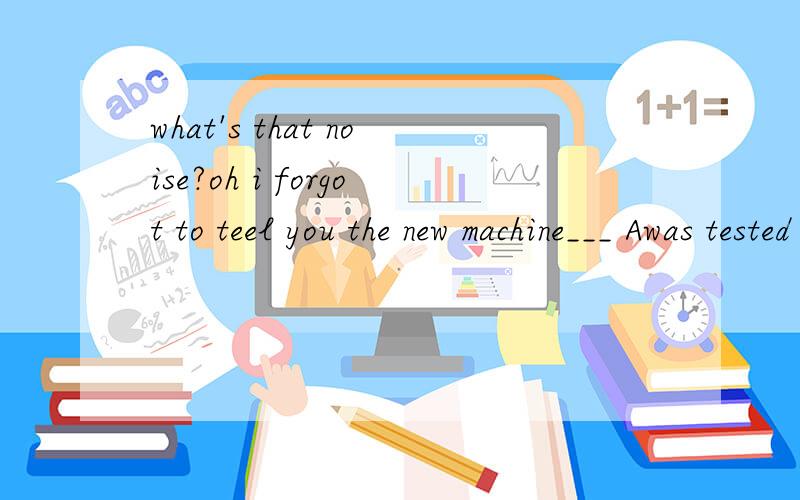 what's that noise?oh i forgot to teel you the new machine___ Awas tested B wii be teated C is tesewhat's that noise?oh i forgot to teel you the new machine___ A was tested B wii be teated C is tesed D has been tested