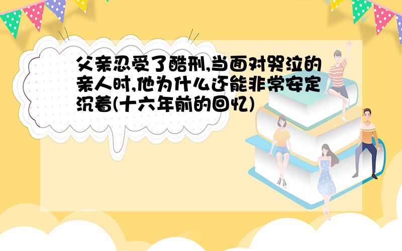 父亲忍受了酷刑,当面对哭泣的亲人时,他为什么还能非常安定沉着(十六年前的回忆)