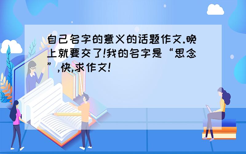 自己名字的意义的话题作文.晚上就要交了!我的名字是“思念”,快,求作文!