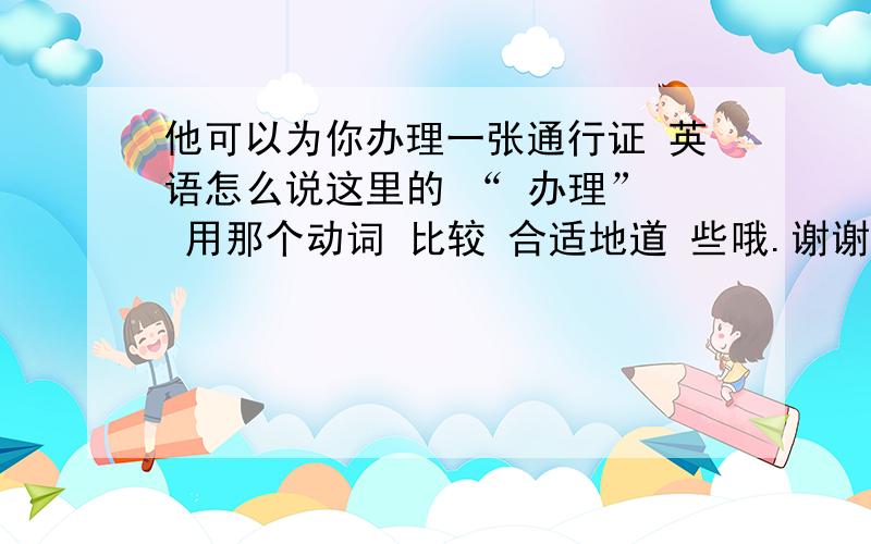 他可以为你办理一张通行证 英语怎么说这里的 “ 办理”  用那个动词 比较 合适地道 些哦.谢谢我知道apply for  ，是 申请的意思。。如果，是 自己 申请办理，我会想用 apply for 我这里的语境