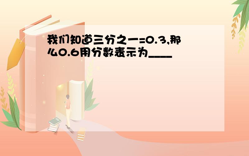 我们知道三分之一=0.3,那么0.6用分数表示为____