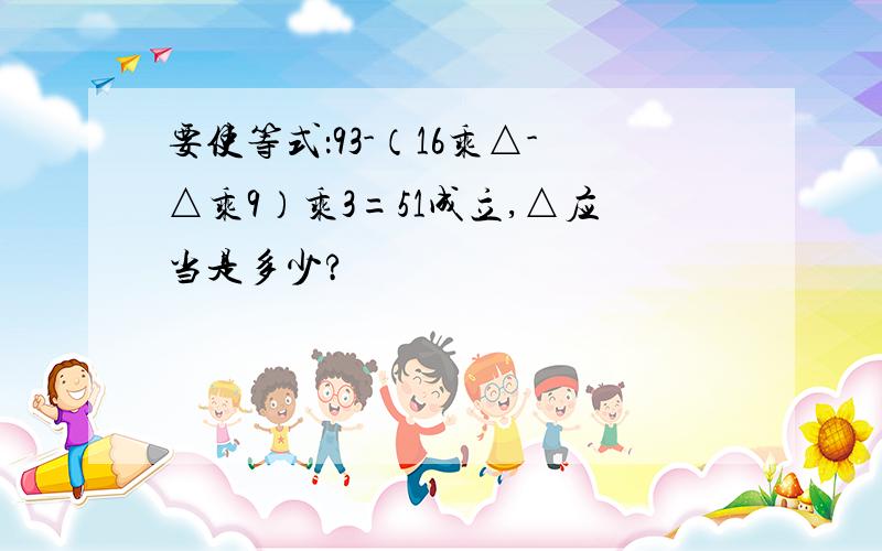 要使等式：93-（16乘△-△乘9）乘3=51成立,△应当是多少?