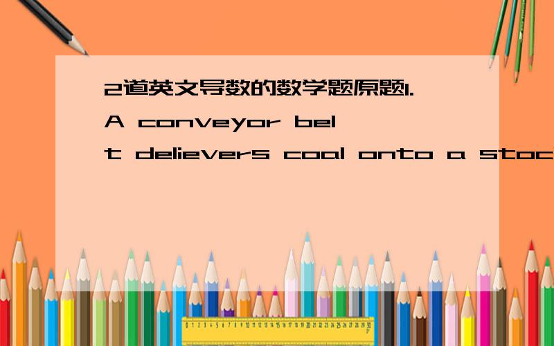 2道英文导数的数学题原题1.A conveyor belt delievers coal onto a stockpile at the rate of 0.3 (m^3/s).the coal forms a conical heap with height equal to its radius .How fast is the height of the cone increasing when it consists of 20 (m^3) o