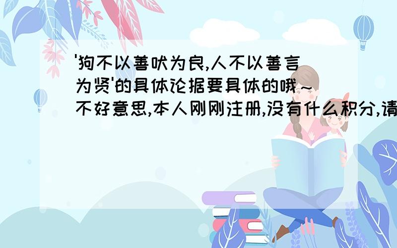 '狗不以善吠为良,人不以善言为贤'的具体论据要具体的哦～不好意思,本人刚刚注册,没有什么积分,请大家不要介意,