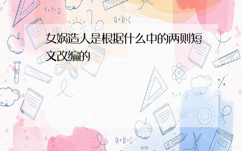 女娲造人是根据什么中的两则短文改编的