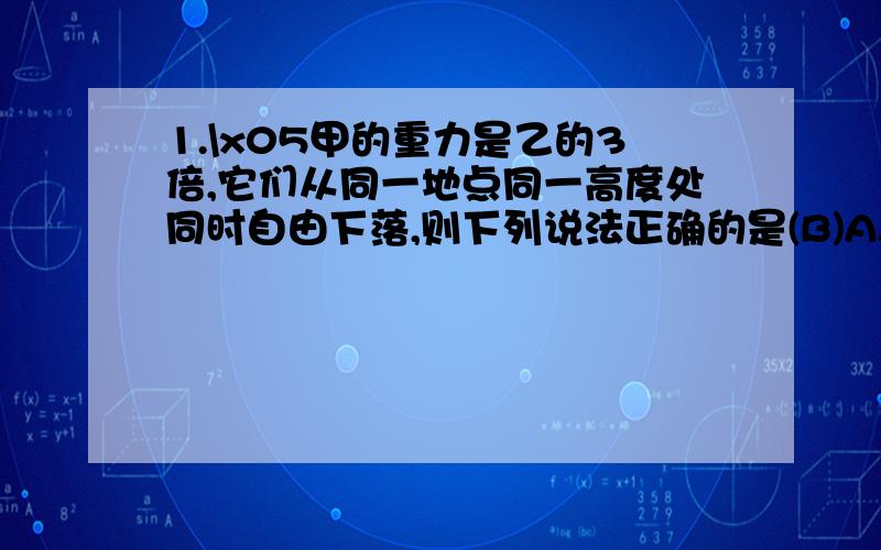 1.\x05甲的重力是乙的3倍,它们从同一地点同一高度处同时自由下落,则下列说法正确的是(B)A.甲比乙先著地 B.甲乙同时著地C.甲比乙加速度大 D.无法确定2.甲、乙两个物体同时从同一位置自由下