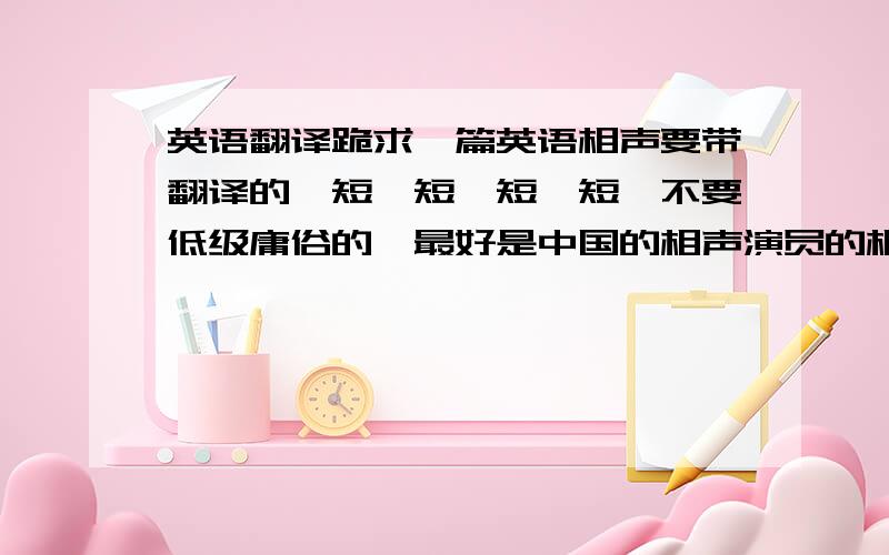 英语翻译跪求一篇英语相声要带翻译的,短,短,短,短,不要低级庸俗的,最好是中国的相声演员的相声用英语翻译过来的,只要双人说的有的别藏着啊啊啊啊啊