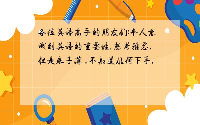 各位英语高手的朋友们:本人意识到英语的重要性,想考雅思,但是底子薄 ,不知道从何下手,