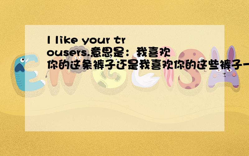 l like your trousers.意思是：我喜欢你的这条裤子还是我喜欢你的这些裤子一遇到pants,trousers,等就迷糊,总觉得思想上专不过弯来.