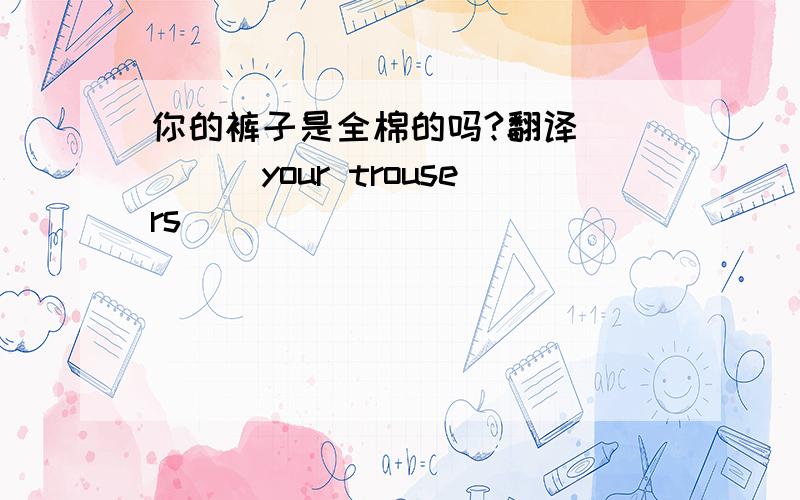 你的裤子是全棉的吗?翻译_____your trousers_____ _____ ______