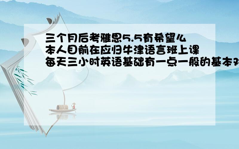 三个月后考雅思5.5有希望么本人目前在应归牛津语言班上课每天三小时英语基础有一点一般的基本对话什么的都能大致听懂,我这样能考上么每天大约背15-20个单词是在英国不是应归