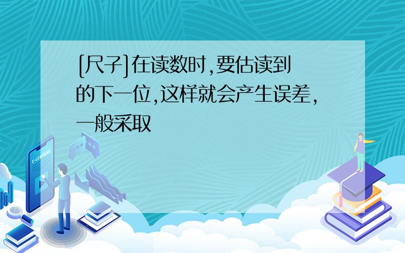 [尺子]在读数时,要估读到 的下一位,这样就会产生误差,一般采取