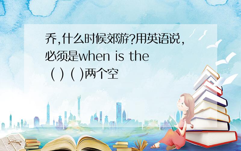 乔,什么时候郊游?用英语说,必须是when is the ( ) ( )两个空