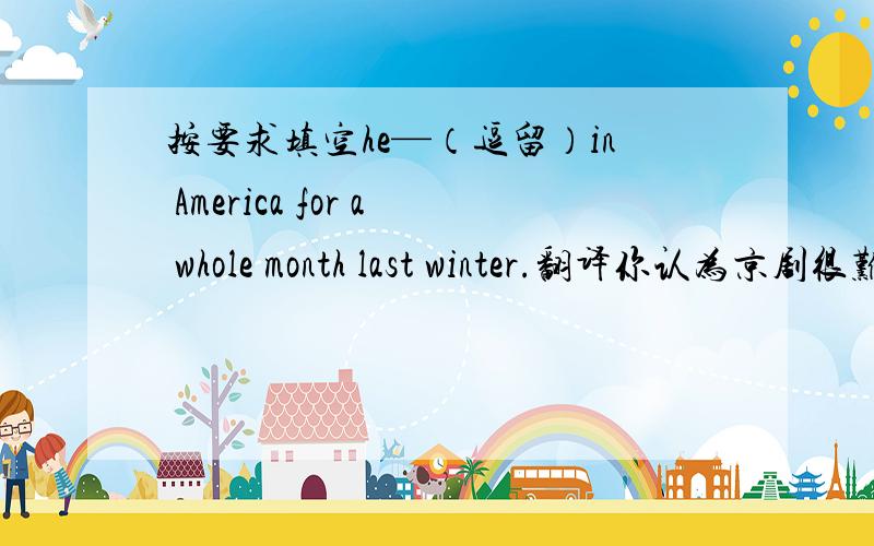 按要求填空he—（逗留）in America for a whole month last winter.翻译你认为京剧很难理解吗?在老师的帮助下,李磊最后通过了考试.—那儿的那个男孩是谁?4.—那场电影怎么样?—很好.5.秋天去爬山很