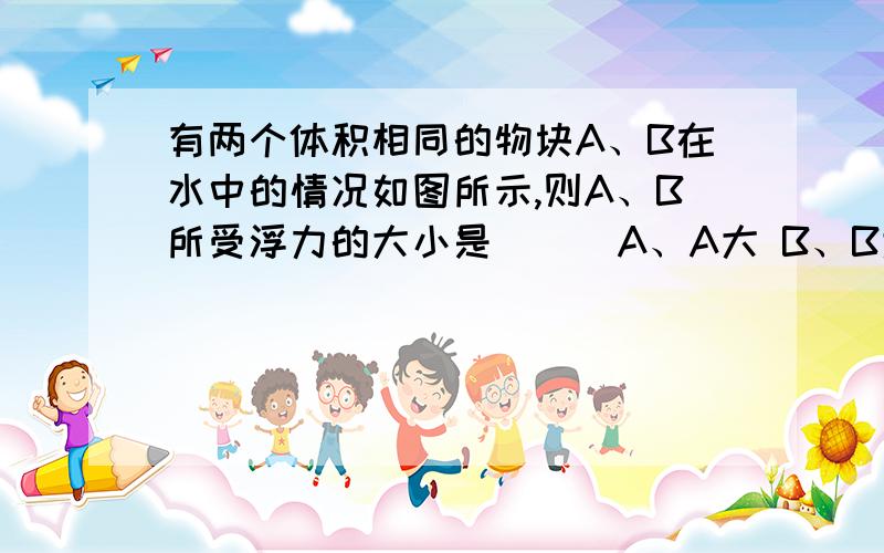 有两个体积相同的物块A、B在水中的情况如图所示,则A、B所受浮力的大小是（ ） A、A大 B、B大 C、一样大