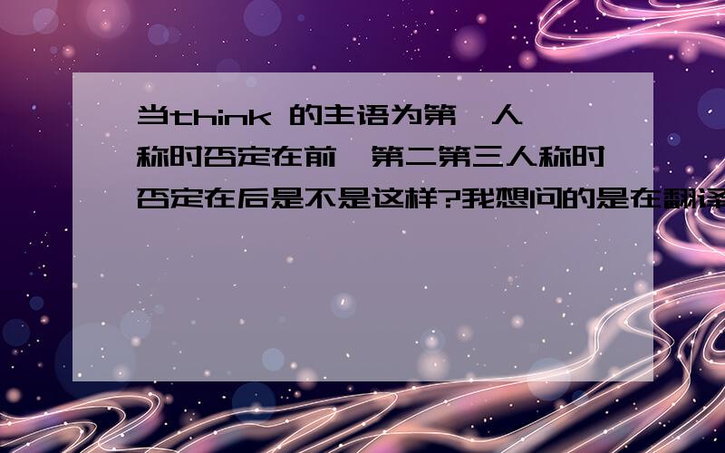 当think 的主语为第一人称时否定在前,第二第三人称时否定在后是不是这样?我想问的是在翻译的时候意思会不会变?即为否在前否在后？