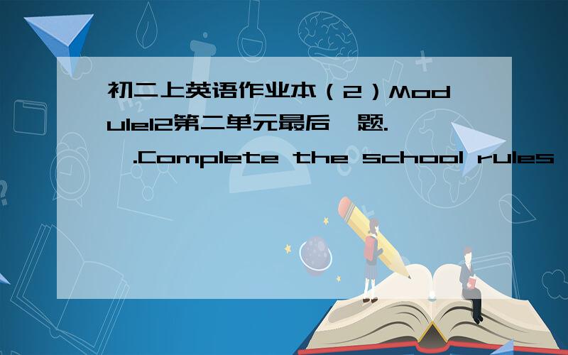 初二上英语作业本（2）Module12第二单元最后一题.Ⅱ.Complete the school rules with proper words in the box and answer the question.1.You must wear school uniforms at all times.You must not wear jeans or trainers.2.Don't bring any of t