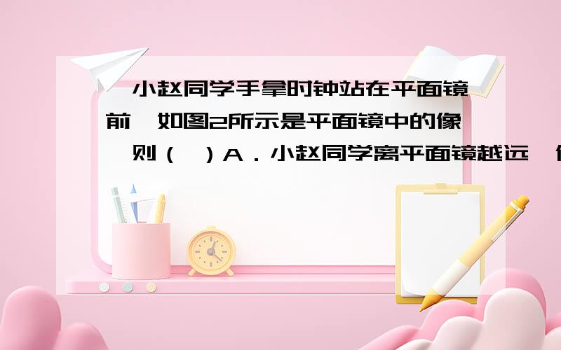 、小赵同学手拿时钟站在平面镜前,如图2所示是平面镜中的像,则（ ）A．小赵同学离平面镜越远,像越小B．小赵同学离平面镜越远,像越大C．时钟指示的时间是3点正D．时钟指示的时间是9点正