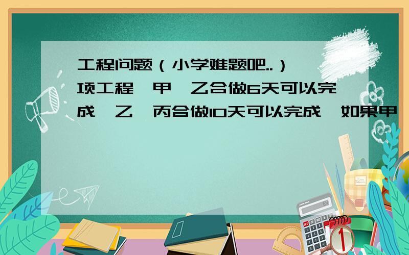 工程问题（小学难题吧..）一项工程,甲、乙合做6天可以完成,乙、丙合做10天可以完成,如果甲、丙合做3天,再由乙单独做,还要9天完成.如果全部工程由三人合做,需要几天完成?