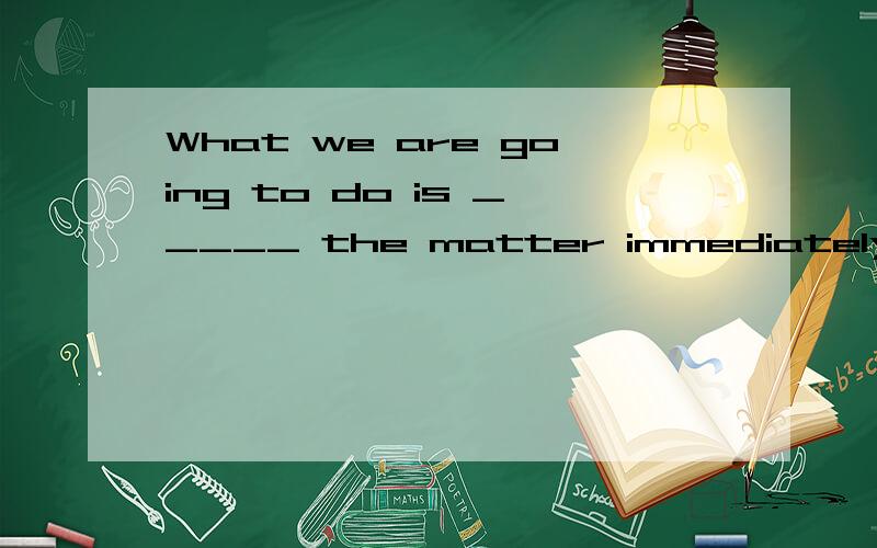 What we are going to do is _____ the matter immediately.A.look into B.to look into C.looking into D.looked into为什么是A?