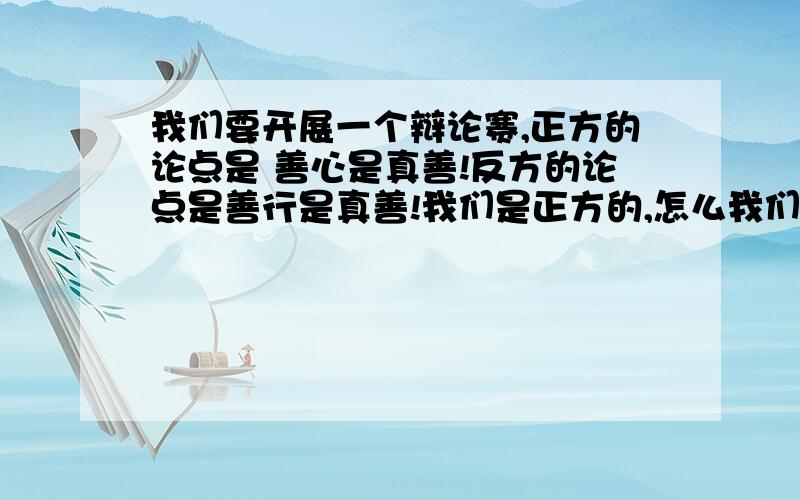 我们要开展一个辩论赛,正方的论点是 善心是真善!反方的论点是善行是真善!我们是正方的,怎么我们要开展一个辩论赛,正方的论点是   善心是真善!反方的论点是善行是真善!我们是正方的,怎