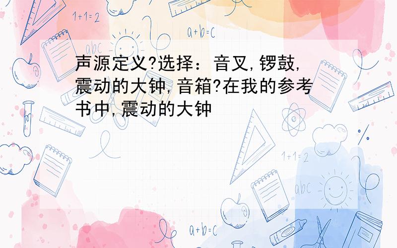 声源定义?选择：音叉,锣鼓,震动的大钟,音箱?在我的参考书中,震动的大钟