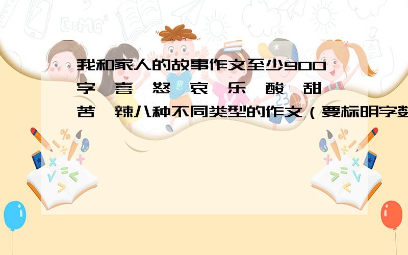 我和家人的故事作文至少900字,喜、怒、哀、乐、酸、甜、苦、辣八种不同类型的作文（要标明字数）快!每篇至少900字 你们不要离题啊！