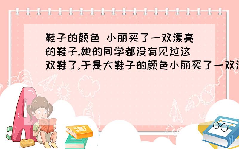 鞋子的颜色 小丽买了一双漂亮的鞋子,她的同学都没有见过这双鞋了,于是大鞋子的颜色小丽买了一双漂亮的鞋子,她的同学都没有见过这双鞋了,于是大家就猜,小红说：“你买的鞋不会是红色