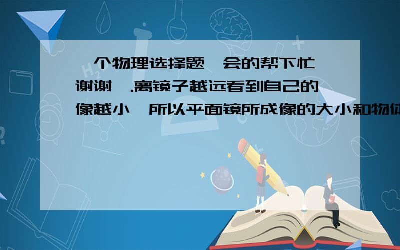 一个物理选择题、会的帮下忙、谢谢咯.离镜子越远看到自己的像越小,所以平面镜所成像的大小和物体到镜面距离有关.（ ）