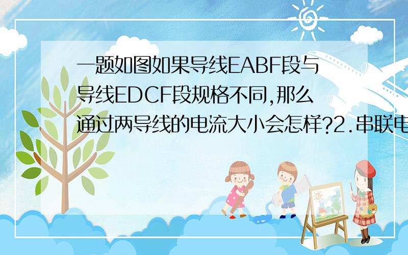 一题如图如果导线EABF段与导线EDCF段规格不同,那么通过两导线的电流大小会怎样?2.串联电路上两个规格不同的小灯泡,那么电流大小由哪个灯泡决定?