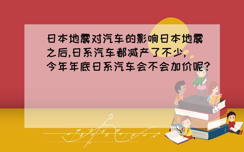 日本地震对汽车的影响日本地震之后,日系汽车都减产了不少,今年年底日系汽车会不会加价呢?