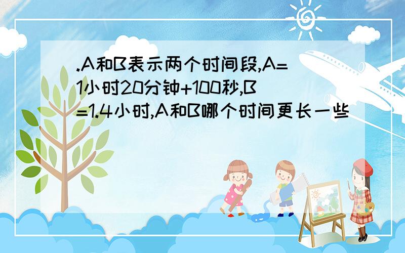 .A和B表示两个时间段,A=1小时20分钟+100秒,B=1.4小时,A和B哪个时间更长一些