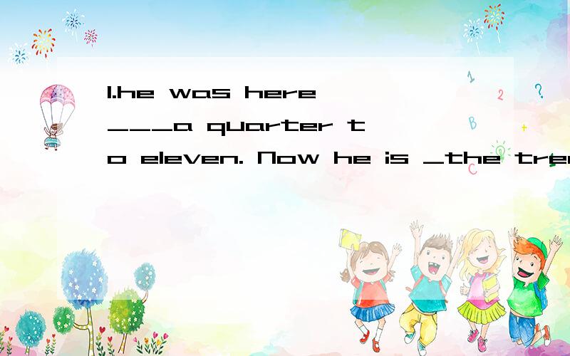 1.he was here ___a quarter to eleven. Now he is _the tree2.the old lady__biue is blind,she cant't see__her eyes3.A storm is coming __the Atlantic Ocean.