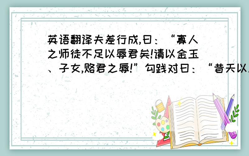 英语翻译夫差行成,曰：“寡人之师徒不足以辱君矣!请以金玉、子女,赂君之辱!”勾践对曰：“昔天以越予吴,而吴不受命；今天以吴予越,越可以吴听天之命而听君之令乎?吾请达王甬、勾东,