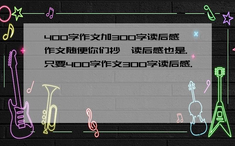 400字作文加300字读后感作文随便你们抄,读后感也是.只要400字作文300字读后感.