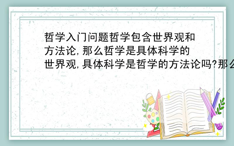 哲学入门问题哲学包含世界观和方法论,那么哲学是具体科学的世界观,具体科学是哲学的方法论吗?那么具体科学也包含在哲学是因为,所有的具体科学也是世界观吗?