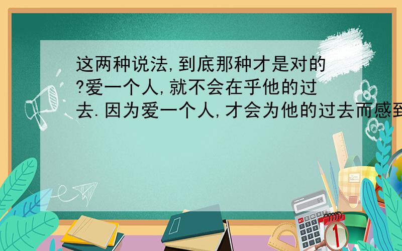 这两种说法,到底那种才是对的?爱一个人,就不会在乎他的过去.因为爱一个人,才会为他的过去而感到生气.