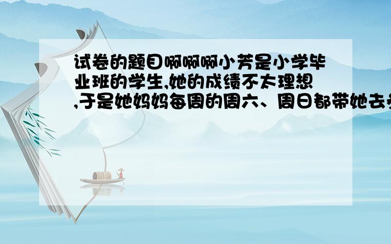 试卷的题目啊啊啊小芳是小学毕业班的学生,她的成绩不太理想,于是她妈妈每周的周六、周日都带她去参加课外辅导班.小芳觉得自己没有一点儿自由,很苦恼.小芳的妈妈也常常对小芳抱怨：