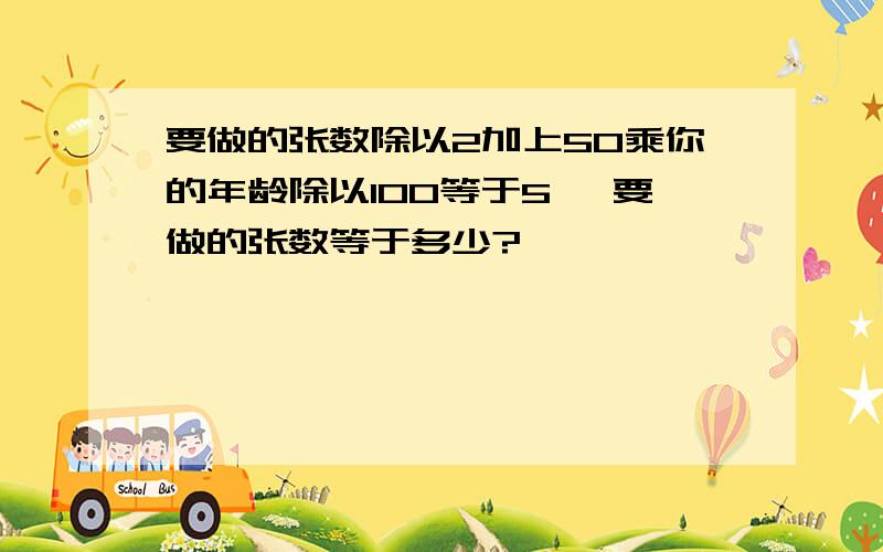 要做的张数除以2加上50乘你的年龄除以100等于5 ,要做的张数等于多少?