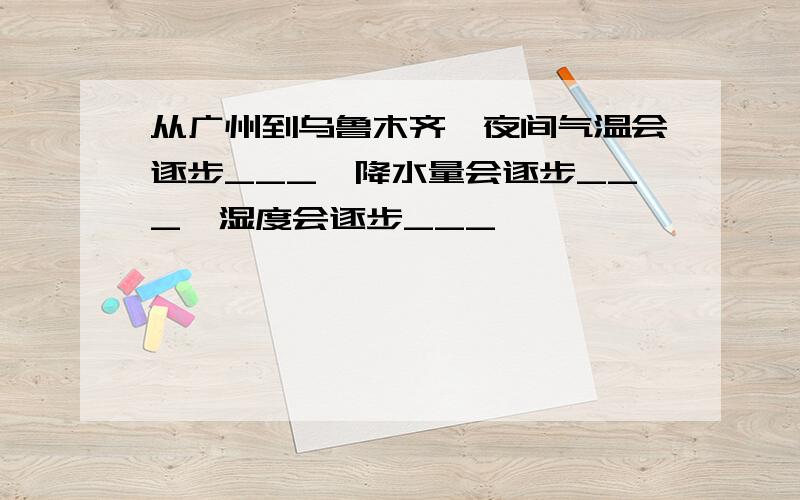 从广州到乌鲁木齐,夜间气温会逐步___,降水量会逐步___,湿度会逐步___