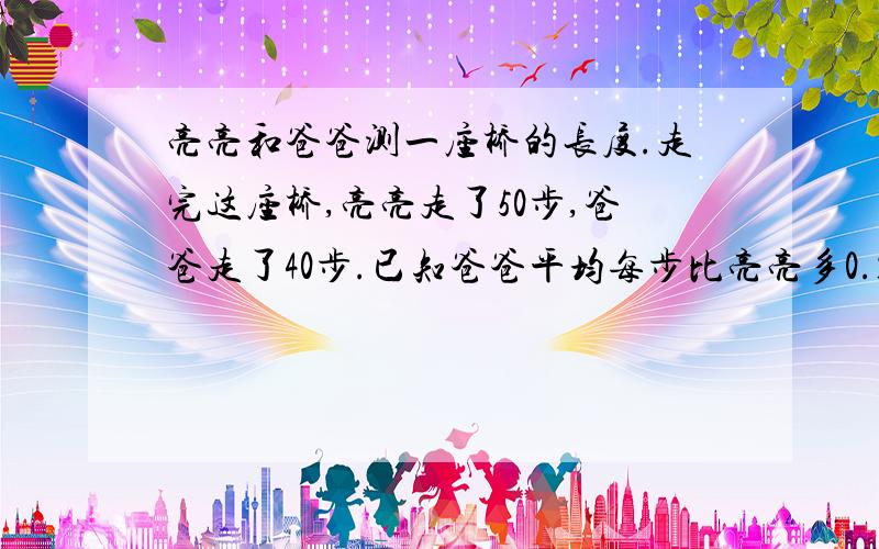 亮亮和爸爸测一座桥的长度.走完这座桥,亮亮走了50步,爸爸走了40步.已知爸爸平均每步比亮亮多0.18.这座桥长约多少米?爸爸平均每步长多少米?