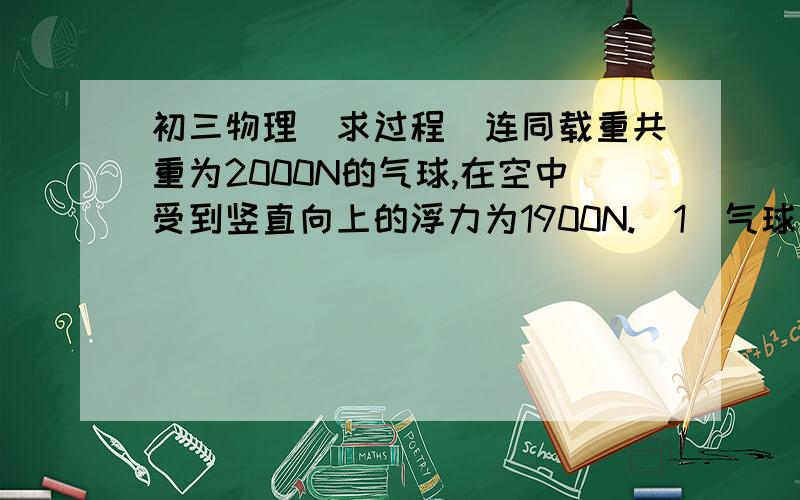 初三物理（求过程）连同载重共重为2000N的气球,在空中受到竖直向上的浮力为1900N.（1）气球在空中竖直匀速下降时,受到的阻力为多少?（2）要使气球以同样的速度竖直上升时,需要抛出多重