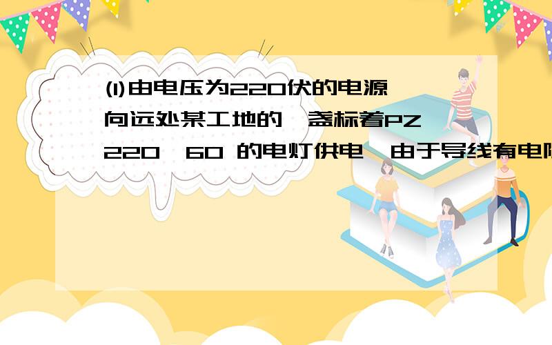 (1)由电压为220伏的电源向远处某工地的一盏标着PZ—220—60 的电灯供电,由于导线有电阻,灯泡消耗的实际功率为55瓦.则导线消耗的功率（ ）5瓦（填大于 小于 等于 不能确定）（2）一盏电灯接