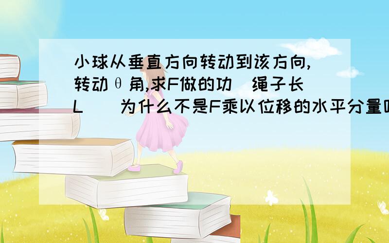 小球从垂直方向转动到该方向,转动θ角,求F做的功（绳子长L）（为什么不是F乘以位移的水平分量呢?）有小球质量m，