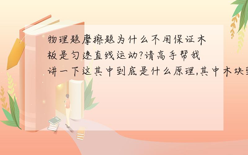 物理题摩擦题为什么不用保证木板是匀速直线运动?请高手帮我讲一下这其中到底是什么原理,其中木块到底是什么状态,什么时候运动,什么时候静止.这之间都产生了什么力,力的关系是什么样