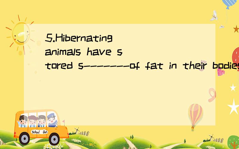 5.Hibernating animals have stored s-------of fat in their bodies