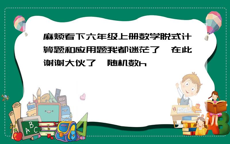 麻烦看下六年级上册数学脱式计算题和应用题我都迷茫了,在此谢谢大伙了{随机数h