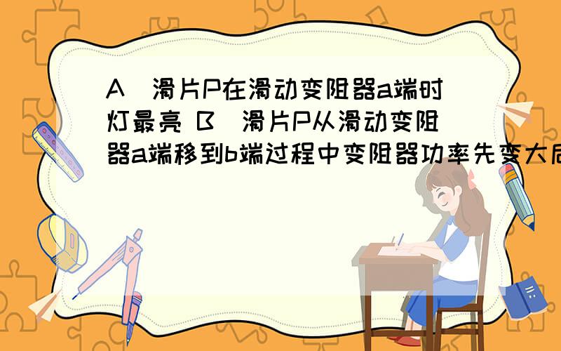 A．滑片P在滑动变阻器a端时灯最亮 B．滑片P从滑动变阻器a端移到b端过程中变阻器功率先变大后变小 C．滑片P从滑动变阻器a端移到b端过程中,总功率变小 D．滑片P在滑动变阻器某位置灯的功